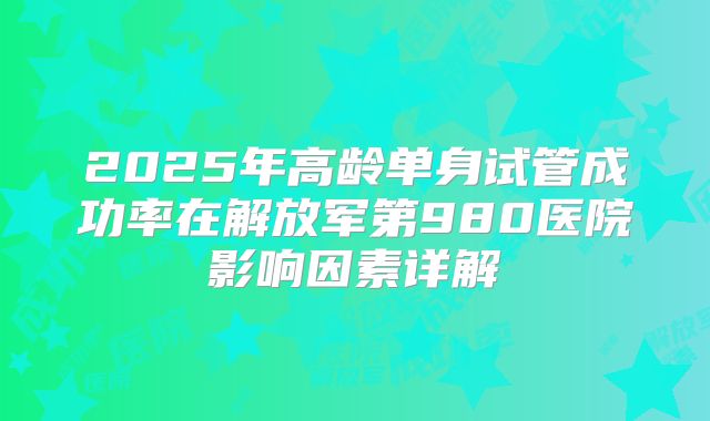 2025年高龄单身试管成功率在解放军第980医院影响因素详解