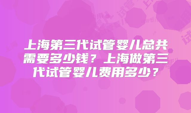 上海第三代试管婴儿总共需要多少钱？上海做第三代试管婴儿费用多少？