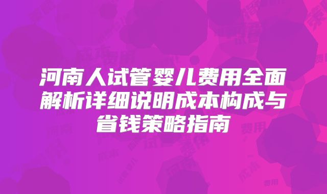 河南人试管婴儿费用全面解析详细说明成本构成与省钱策略指南