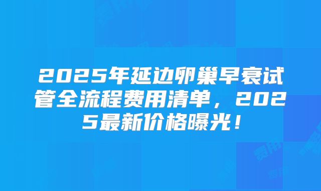 2025年延边卵巢早衰试管全流程费用清单，2025最新价格曝光！