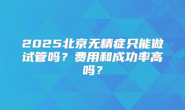 2025北京无精症只能做试管吗？费用和成功率高吗？