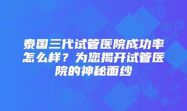 泰国三代试管医院成功率怎么样？为您揭开试管医院的神秘面纱
