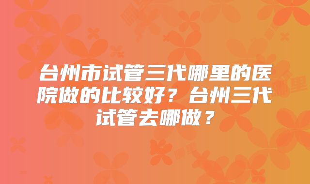 台州市试管三代哪里的医院做的比较好？台州三代试管去哪做？