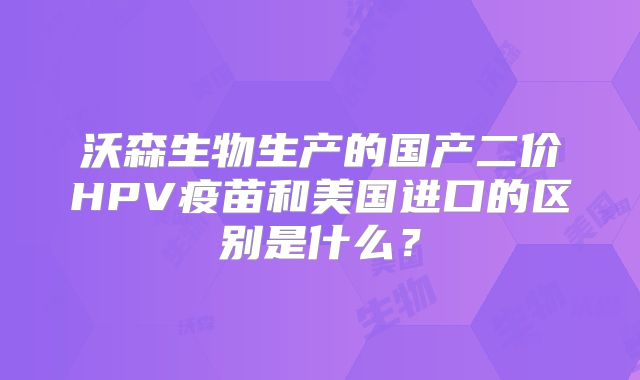 沃森生物生产的国产二价HPV疫苗和美国进口的区别是什么？