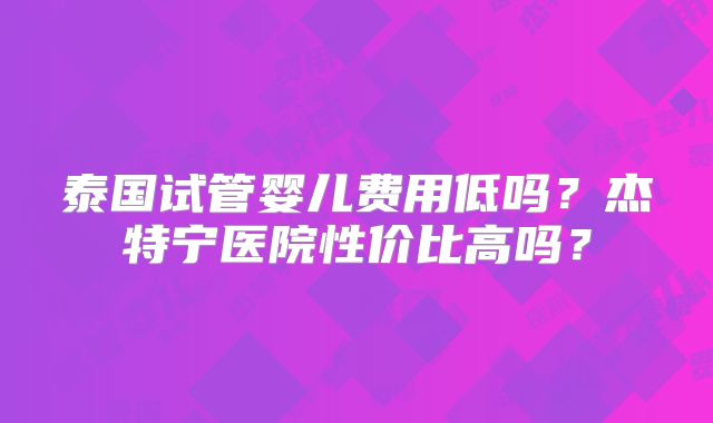 泰国试管婴儿费用低吗？杰特宁医院性价比高吗？