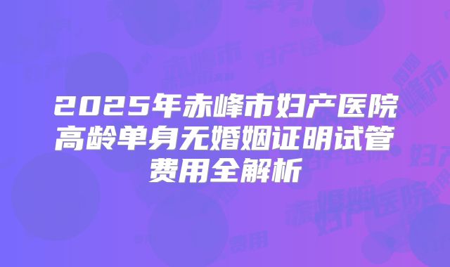 2025年赤峰市妇产医院高龄单身无婚姻证明试管费用全解析