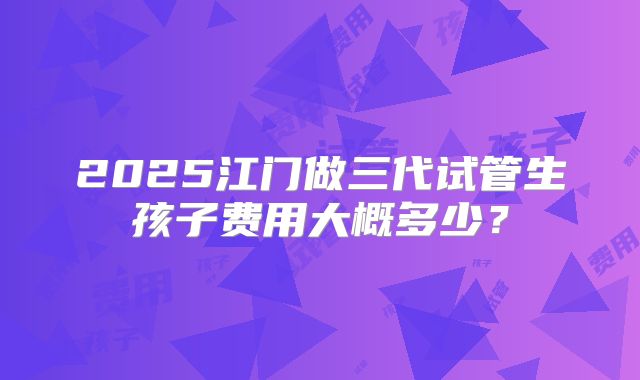 2025江门做三代试管生孩子费用大概多少？