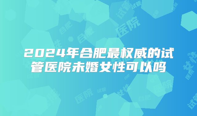 2024年合肥最权威的试管医院未婚女性可以吗