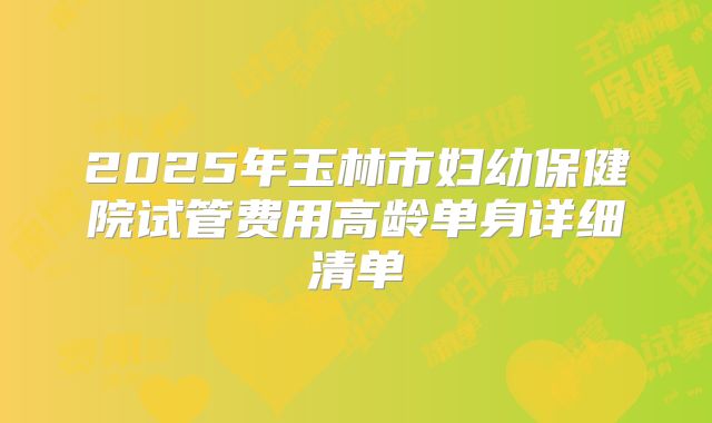 2025年玉林市妇幼保健院试管费用高龄单身详细清单