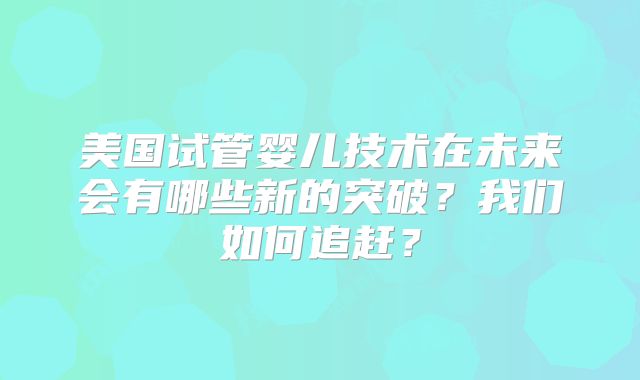 美国试管婴儿技术在未来会有哪些新的突破?我们如何追赶?