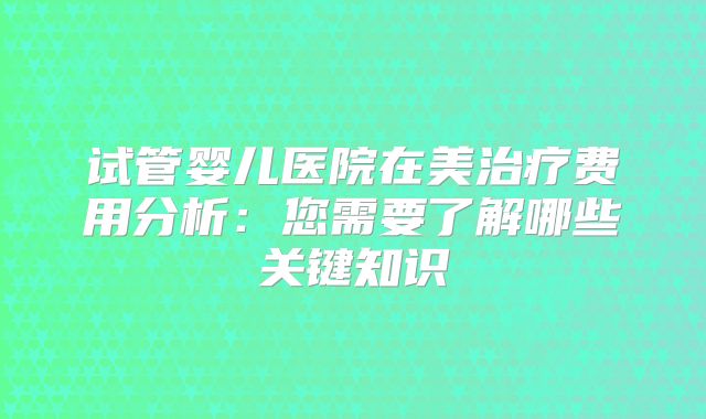 试管婴儿医院在美治疗费用分析：您需要了解哪些关键知识