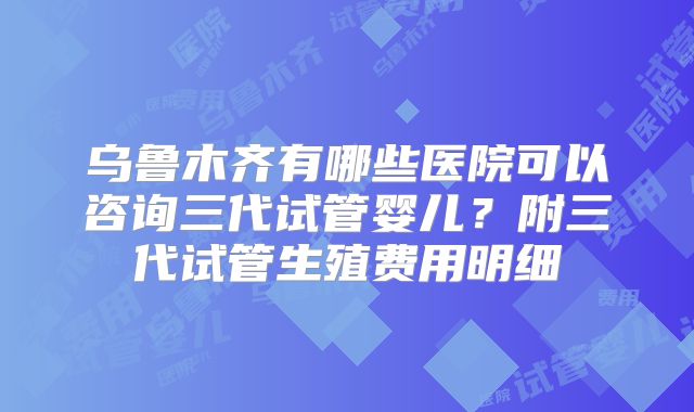 乌鲁木齐有哪些医院可以咨询三代试管婴儿？附三代试管生殖费用明细