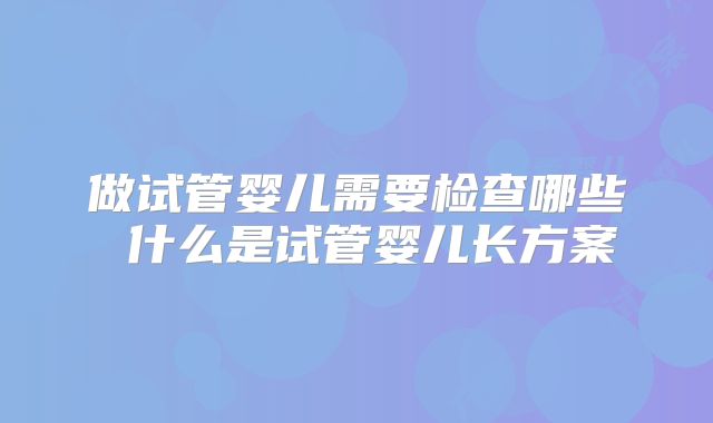 做试管婴儿需要检查哪些 什么是试管婴儿长方案