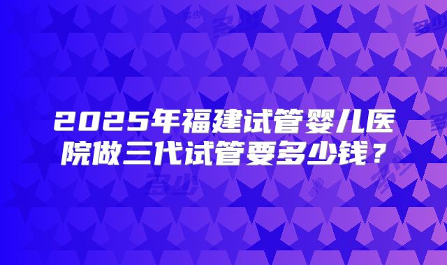 2025年福建试管婴儿医院做三代试管要多少钱?