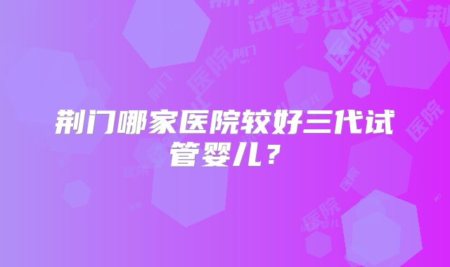 荆门哪家医院较好三代试管婴儿?