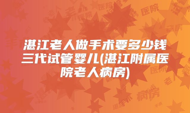 湛江老人做手术要多少钱三代试管婴儿(湛江附属医院老人病房)