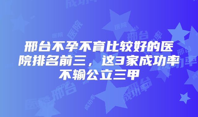 邢台不孕不育比较好的医院排名前三，这3家成功率不输公立三甲