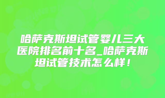 哈萨克斯坦试管婴儿三大医院排名前十名_哈萨克斯坦试管技术怎么样！