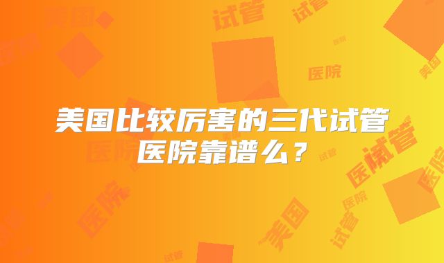 美国比较厉害的三代试管医院靠谱么?