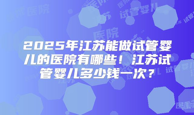 2025年江苏能做试管婴儿的医院有哪些！江苏试管婴儿多少钱一次？