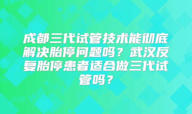 成都三代试管技术能彻底解决胎停问题吗？武汉反复胎停患者适合做三代试管吗？