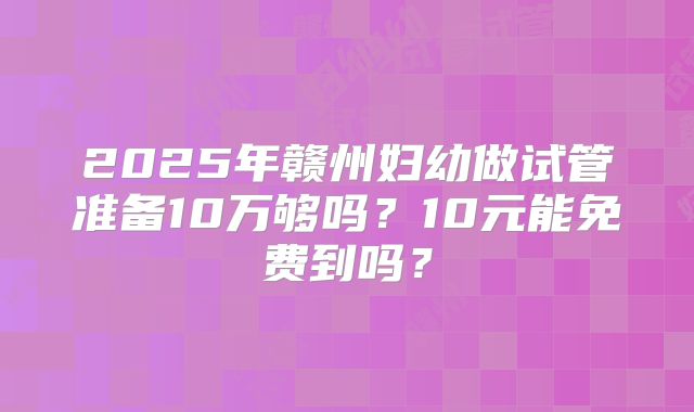 2025年赣州妇幼做试管准备10万够吗？10元能免费到吗？