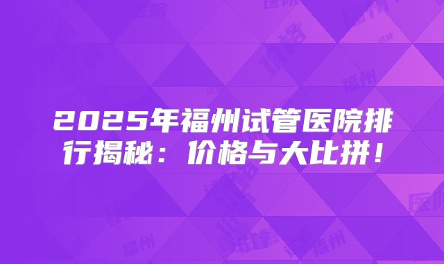 2025年福州试管医院排行揭秘:价格与大比拼!