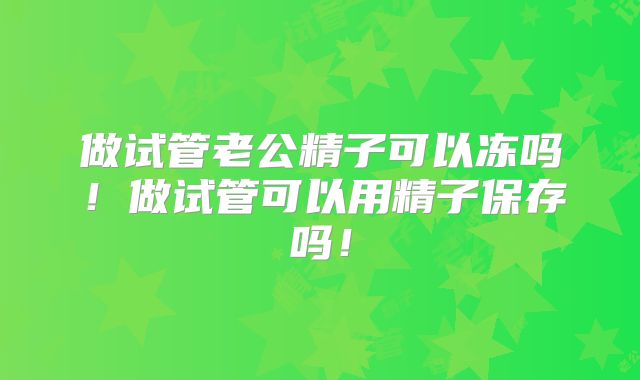 做试管老公精子可以冻吗！做试管可以用精子保存吗！