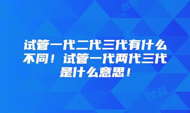 试管一代二代三代有什么不同!试管一代两代三代是什么意思!