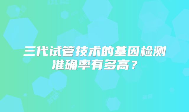 三代试管技术的基因检测准确率有多高？