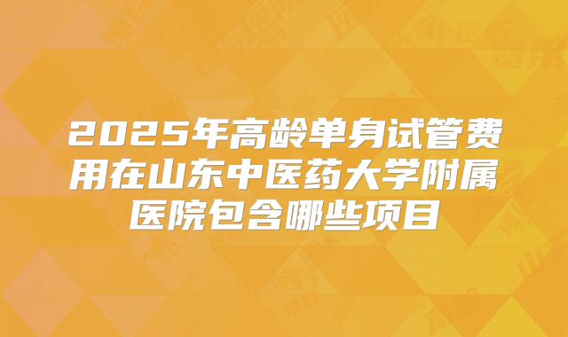 2025年高龄单身试管费用在山东中医药大学附属医院包含哪些项目