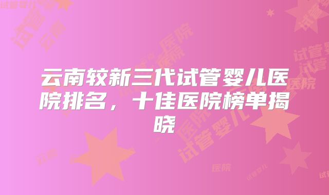 云南较新三代试管婴儿医院排名，十佳医院榜单揭晓
