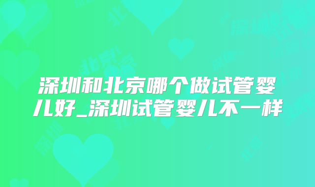 深圳和北京哪个做试管婴儿好_深圳试管婴儿不一样