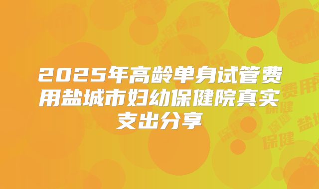 2025年高龄单身试管费用盐城市妇幼保健院真实支出分享