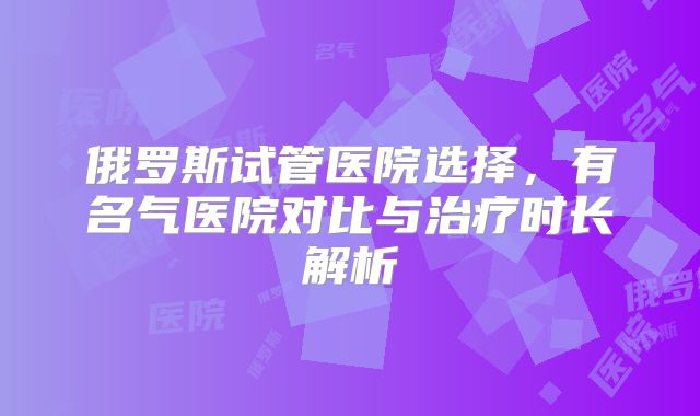 俄罗斯试管医院选择，有名气医院对比与治疗时长解析