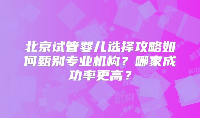 北京试管婴儿选择攻略如何甄别专业机构？哪家成功率更高？