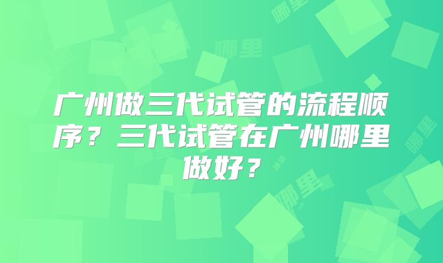 广州做三代试管的流程顺序？三代试管在广州哪里做好？