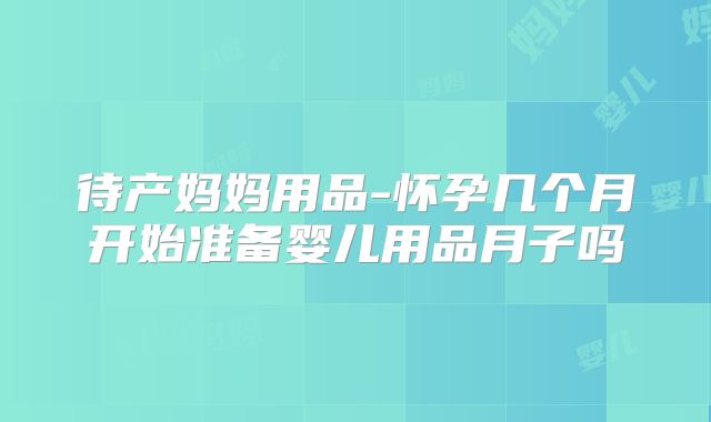 待产妈妈用品-怀孕几个月开始准备婴儿用品月子吗