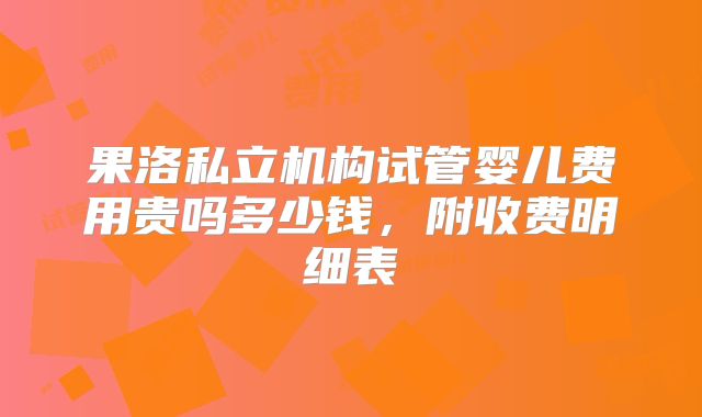 果洛私立机构试管婴儿费用贵吗多少钱，附收费明细表
