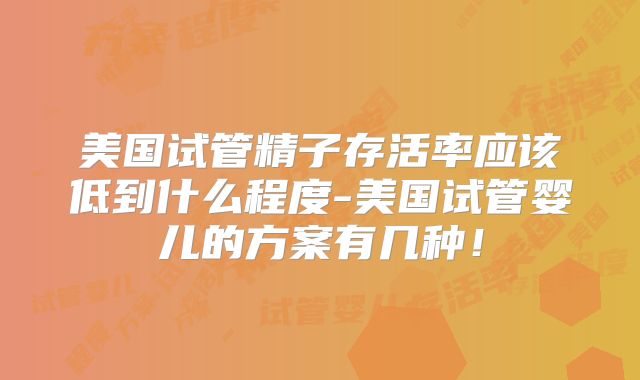 美国试管精子存活率应该低到什么程度-美国试管婴儿的方案有几种！