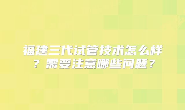 福建三代试管技术怎么样?需要注意哪些问题?