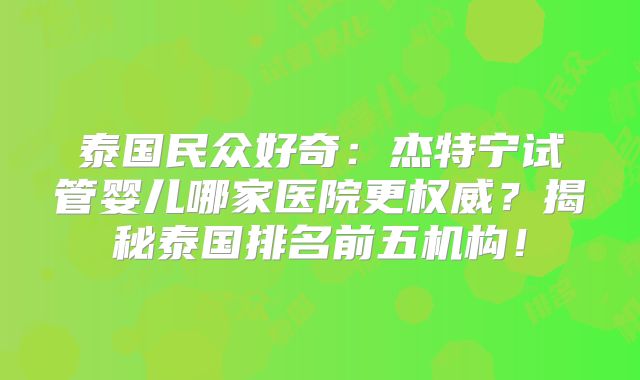 泰国民众好奇：杰特宁试管婴儿哪家医院更权威？揭秘泰国排名前五机构！