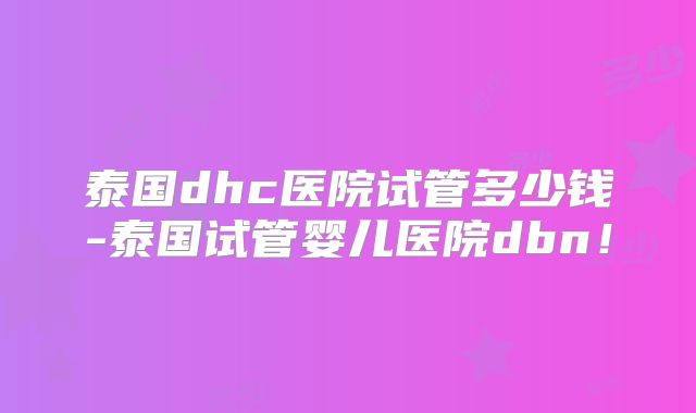 泰国dhc医院试管多少钱-泰国试管婴儿医院dbn！