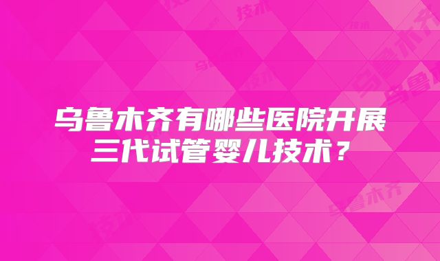 乌鲁木齐有哪些医院开展三代试管婴儿技术？