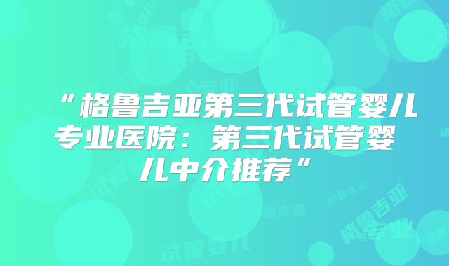 “格鲁吉亚第三代试管婴儿专业医院：第三代试管婴儿中介推荐”