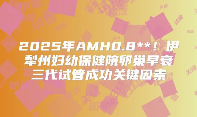 2025年AMH0.8**！伊犁州妇幼保健院卵巢早衰三代试管成功关键因素