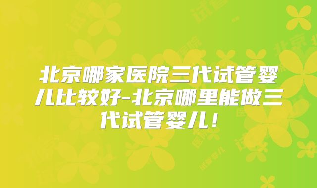 北京哪家医院三代试管婴儿比较好-北京哪里能做三代试管婴儿！