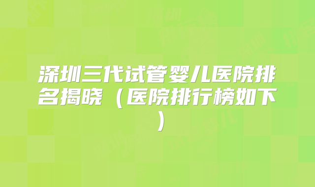 深圳三代试管婴儿医院排名揭晓(医院排行榜如下)