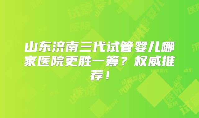 山东济南三代试管婴儿哪家医院更胜一筹？权威推荐！