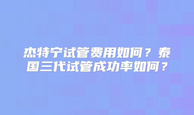杰特宁试管费用如何?泰国三代试管成功率如何?
